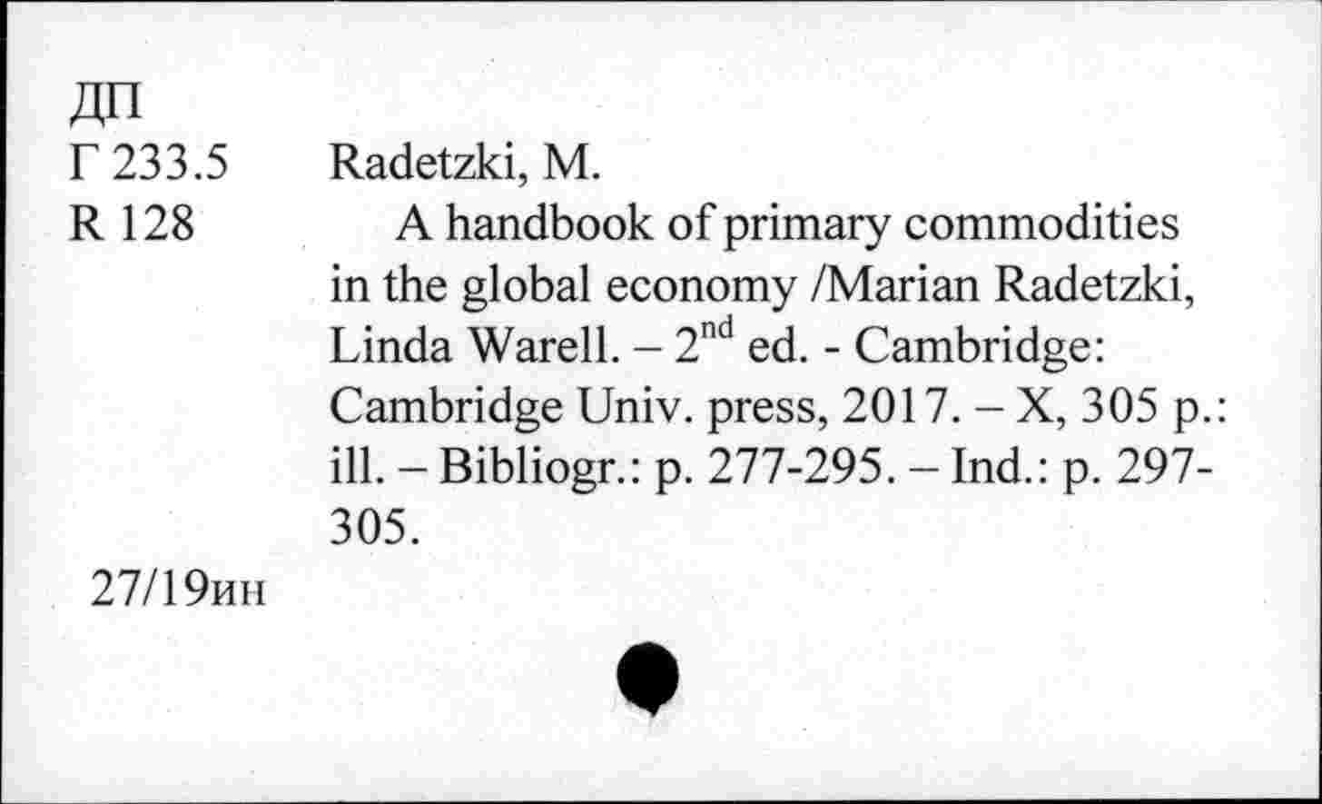 ﻿№
r 233.5
R 128
Radetzki, M.
A handbook of primary commodities in the global economy /Marian Radetzki, Linda Warell. - 2nd ed. - Cambridge: Cambridge Univ, press, 2017. - X, 305 p.: ill. - Bibliogr.: p. 277-295. - Ind.: p. 297-305.
27/19mi